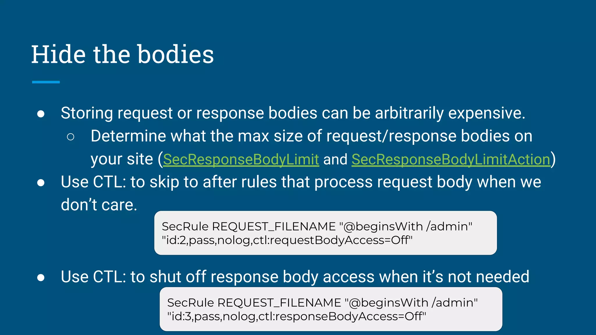 Hide the bodies
● Storing request or response bodies can be arbitrarily expensive.
○ Determine what the max size of request/response bodies on
your site (SecResponseBodyLimit and SecResponseBodyLimitAction)
● Use CTL: to skip to after rules that process request body when we
don’t care.
● Use CTL: to shut off response body access when it’s not needed
SecRule REQUEST_FILENAME "@beginsWith /admin"
"id:2,pass,nolog,ctl:requestBodyAccess=Off"
SecRule REQUEST_FILENAME "@beginsWith /admin"
"id:3,pass,nolog,ctl:responseBodyAccess=Off"
 