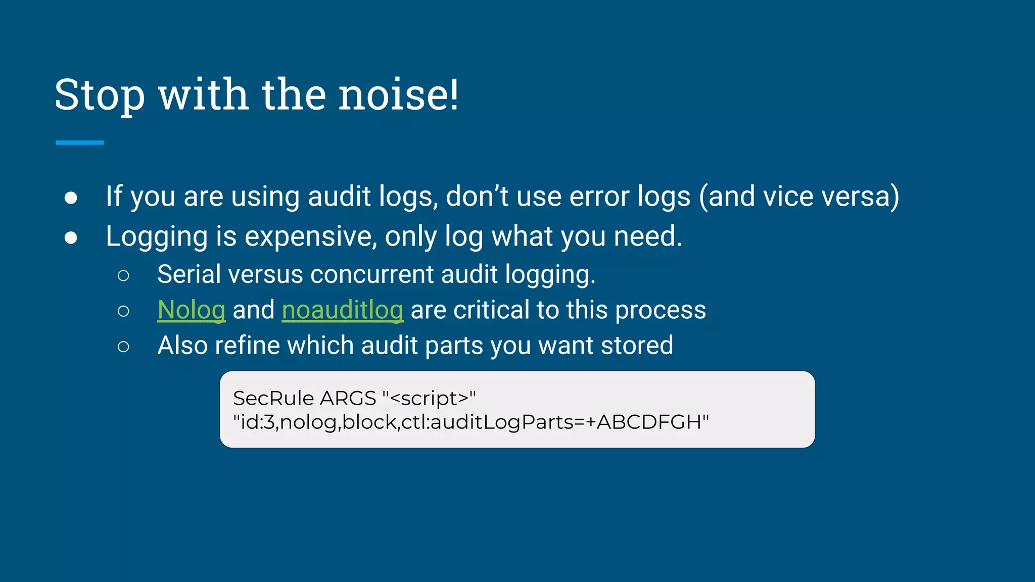 Stop with the noise!
● If you are using audit logs, don’t use error logs (and vice versa)
● Logging is expensive, only log what you need.
○ Serial versus concurrent audit logging.
○ Nolog and noauditlog are critical to this process
○ Also refine which audit parts you want stored
SecRule ARGS "<script>"
"id:3,nolog,block,ctl:auditLogParts=+ABCDFGH"
 