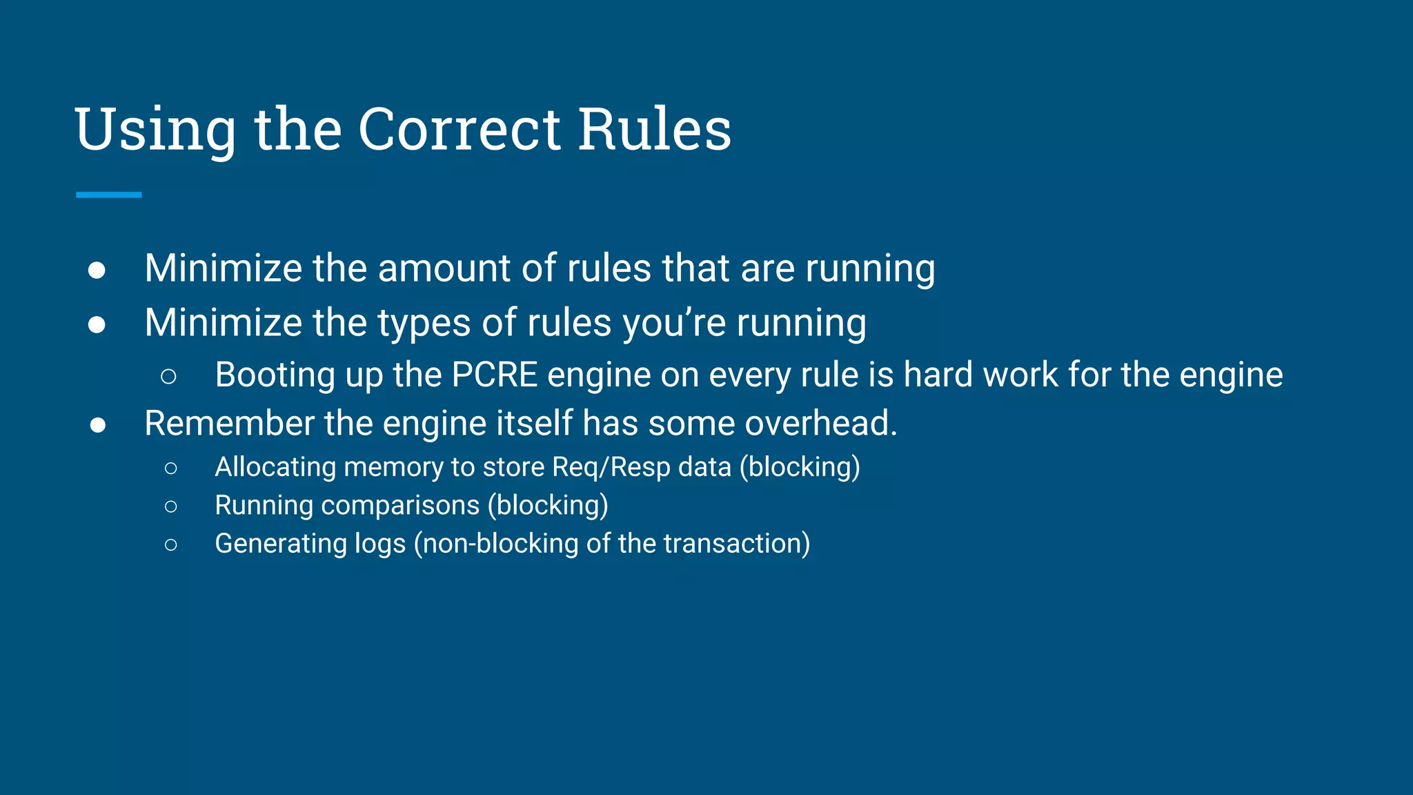 Using the Correct Rules
● Minimize the amount of rules that are running
● Minimize the types of rules you’re running
○ Booting up the PCRE engine on every rule is hard work for the engine
● Remember the engine itself has some overhead.
○ Allocating memory to store Req/Resp data (blocking)
○ Running comparisons (blocking)
○ Generating logs (non-blocking of the transaction)
 