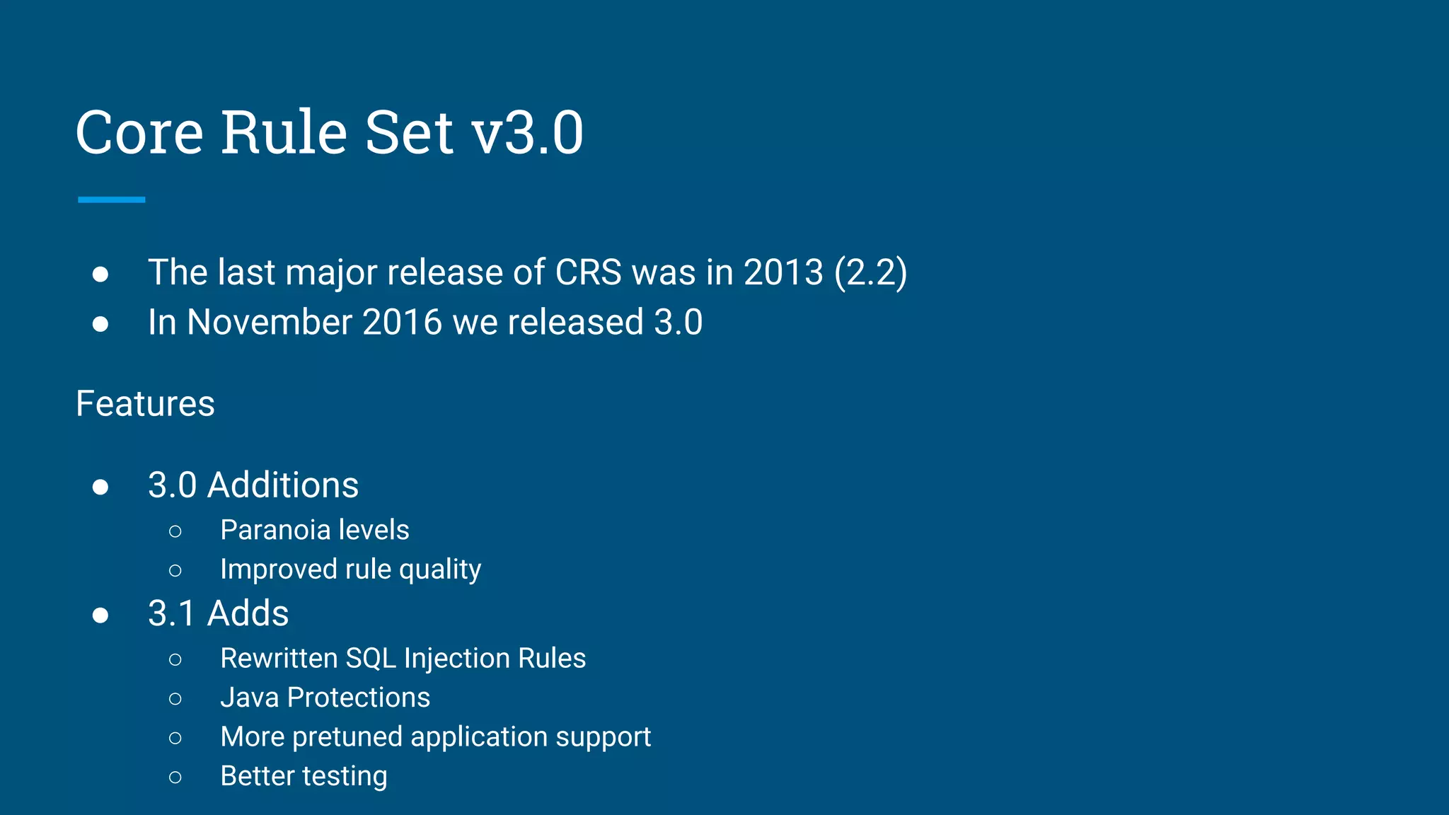 Core Rule Set v3.0
● The last major release of CRS was in 2013 (2.2)
● In November 2016 we released 3.0
Features
● 3.0 Additions
○ Paranoia levels
○ Improved rule quality
● 3.1 Adds
○ Rewritten SQL Injection Rules
○ Java Protections
○ More pretuned application support
○ Better testing
 