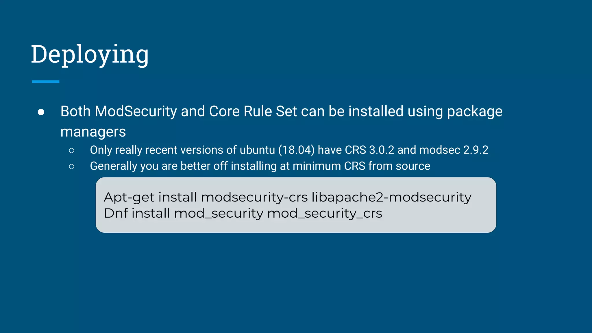 Deploying
● Both ModSecurity and Core Rule Set can be installed using package
managers
○ Only really recent versions of ubuntu (18.04) have CRS 3.0.2 and modsec 2.9.2
○ Generally you are better off installing at minimum CRS from source
Apt-get install modsecurity-crs libapache2-modsecurity
Dnf install mod_security mod_security_crs
 