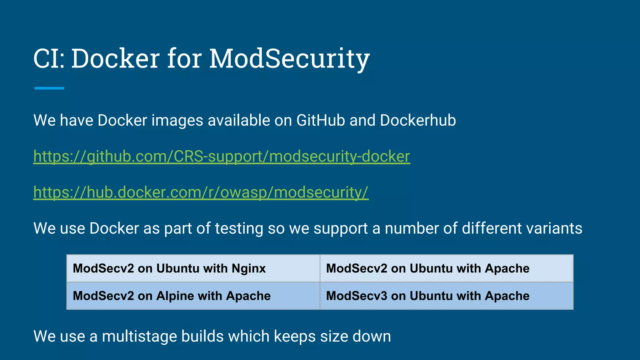 CI: Docker for ModSecurity
We have Docker images available on GitHub and Dockerhub
https://github.com/CRS-support/modsecurity-docker
https://hub.docker.com/r/owasp/modsecurity/
We use Docker as part of testing so we support a number of different variants
We use a multistage builds which keeps size down
ModSecv2 on Ubuntu with Nginx ModSecv2 on Ubuntu with Apache
ModSecv2 on Alpine with Apache ModSecv3 on Ubuntu with Apache
 