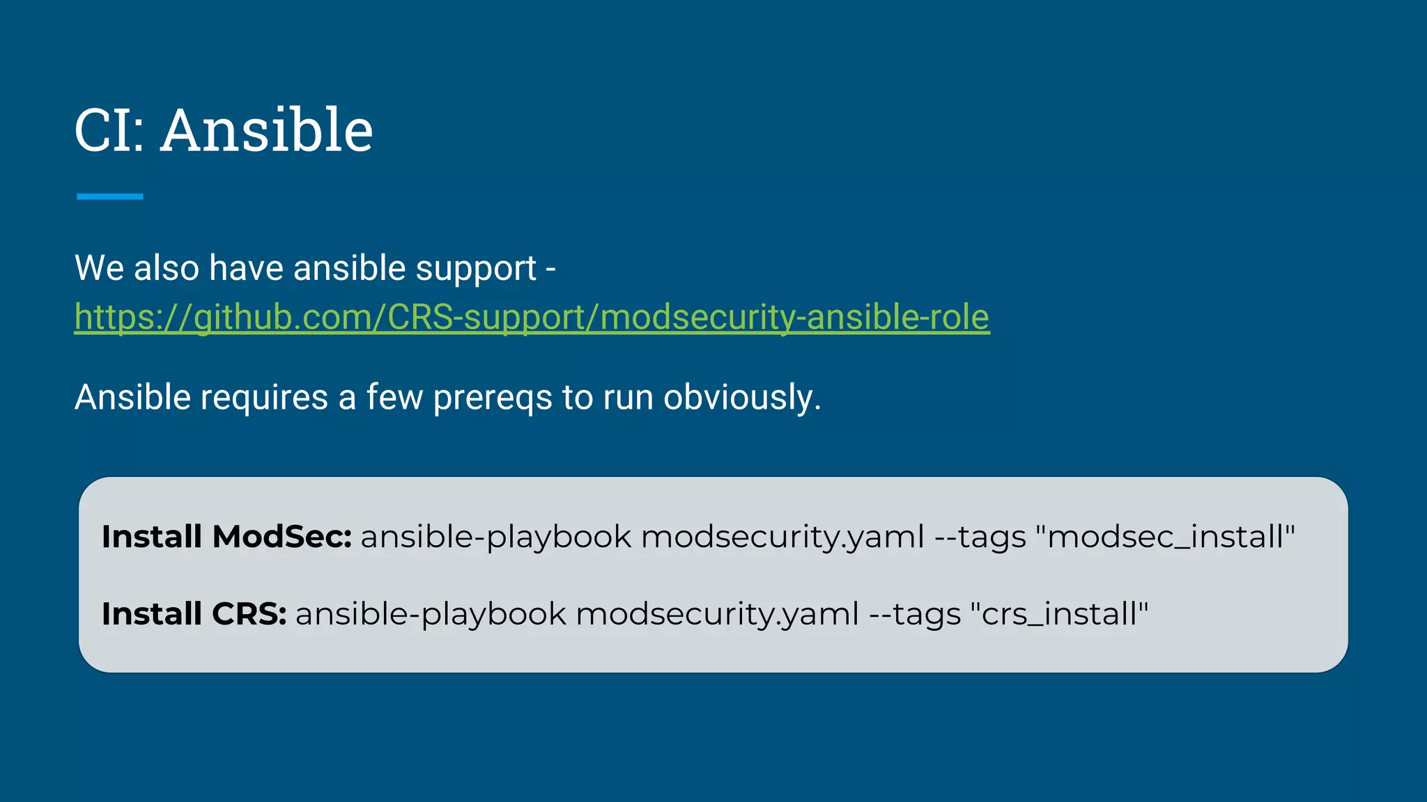 CI: Ansible
We also have ansible support -
https://github.com/CRS-support/modsecurity-ansible-role
Ansible requires a few prereqs to run obviously.
Install ModSec: ansible-playbook modsecurity.yaml --tags "modsec_install"
Install CRS: ansible-playbook modsecurity.yaml --tags "crs_install"
 