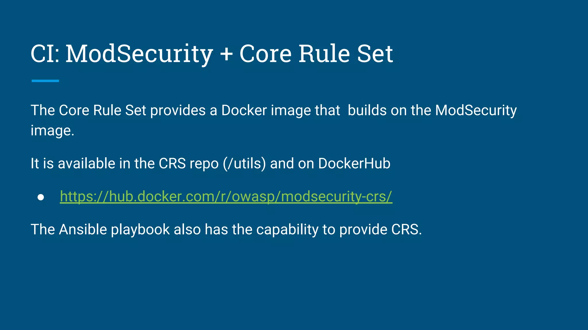 CI: ModSecurity + Core Rule Set
The Core Rule Set provides a Docker image that builds on the ModSecurity
image.
It is available in the CRS repo (/utils) and on DockerHub
● https://hub.docker.com/r/owasp/modsecurity-crs/
The Ansible playbook also has the capability to provide CRS.
 