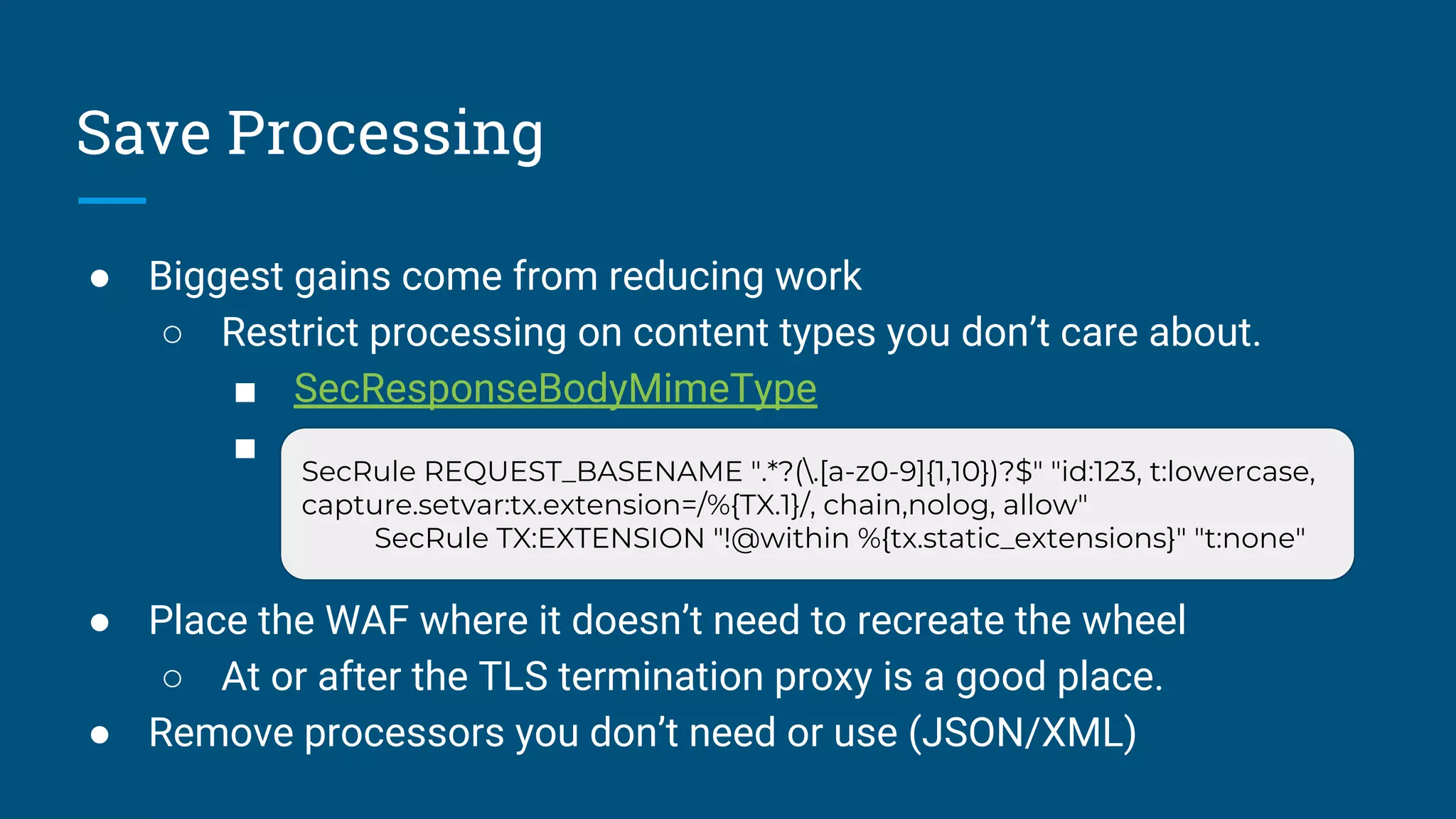 Save Processing
● Biggest gains come from reducing work
○ Restrict processing on content types you don’t care about.
■ SecResponseBodyMimeType
■ X
● Place the WAF where it doesn’t need to recreate the wheel
○ At or after the TLS termination proxy is a good place.
● Remove processors you don’t need or use (JSON/XML)
SecRule REQUEST_BASENAME ".*?(.[a-z0-9]{1,10})?$" "id:123, t:lowercase,
capture.setvar:tx.extension=/%{TX.1}/, chain,nolog, allow"
SecRule TX:EXTENSION "!@within %{tx.static_extensions}" "t:none"
 
