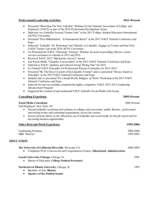 Professional Leadership Activities 2011-Present
 Presented “Mastering The New LinkedIn” Webinar for the National Association of College and
Employers (NACE) as part of the 2018 Professional Development Series
 Delivered two LinkedIn focused “Genius Labs” at the 2017 College Student Educators International
(ACPA) Convention
 Presented “Post Millennialism: A Generational Retort” at the 2017 NACE National Conference and
Expo
 Delivered "LinkedIn 101 Workshop" and "Identify on LinkedIn, Engage on Twitter and Seal Over
Coffee" Genius Lab at the 2016 ACPA Convention
 Co-Presented the NACE “Viewpoint Veterans’ Webinar focused on providing effective career
services assistance to veterans in 2015 and 2016.
 Received NACE 2015 “Meritorious Service” Award
 Led Social Media “Campfire Conversation” at the 2015 NACE National Conference and Expo
 Selected as NACE/ Spelman and Johnson Group "Rising Star" for 2014
 Co-Chaired NACE Principles for Professional Practice Committee for 2013-2014
 Presented "Be The Davy Crockett of the LinkedIn Frontier" and co-presented "Always Stand on
Principles" at the 2014 NACE National Conference and Expo
 Initiated and co-presented "It's a Small World: Religion @ Work" Workshop at the 2013 NACE
National Conference and Expo
 Selected for and successfully completed the highly competitive NACE 2012-2013 Leadership
Advancement Program
 Suggested the creation of and moderated NACE LinkedIn Social Media Sub-Group
Consulting Experience 2005-Present
Social Media Consultant 2005-Present
Self-Employed, New York, NY
 Present LinkedIn workshop and webinars at colleges and universities, public libraries, professional
networking events and communal organizations across the country
 Instruct private clients on the efficacious use of LinkedIn and social media for the job search and for
increasing business opportunities
Other Relevant Work Experience 1999-2006
Fundraising Positions 2004-2006
Hillel Director 1999-2003
EDUCATION
The University of California Riverside, Riverside, CA 2000-2005
 Completed Ph.D. Coursework and Comprehensive Exams, Educational Administration
Loyola University-Chicago, Chicago, IL 1998
 Master of Education, College Student Personnel

Northeastern Illinois University, Chicago, IL 1995
 Bachelor of Arts, History 
 Speaker of the Student Senate 

 