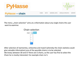 The menu „chain selection“ aims at a information about any single chains the user
want to examine:
After selection of startvertex, sinkvertex and maxch (whereby the chain statistics could
give valuable information) one of the possible chains is to be selected.
We know, between 30 and 57 there are 5 chains, so the user has first to select the
Chain he is mostly interested. For example chain no 5.
 
