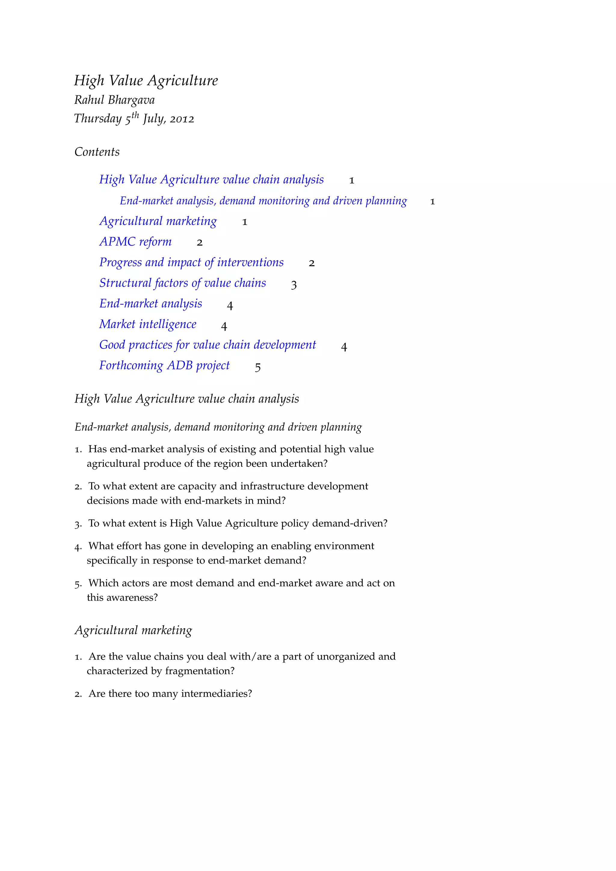 High Value Agriculture
Rahul Bhargava
Thursday 5th July, 2012

Contents

     High Value Agriculture value chain analysis            1
         End-market analysis, demand monitoring and driven planning   1
     Agricultural marketing         1
     APMC reform           2
     Progress and impact of interventions        2
     Structural factors of value chains      3
     End-market analysis        4
     Market intelligence       4
     Good practices for value chain development         4
     Forthcoming ADB project            5

High Value Agriculture value chain analysis

End-market analysis, demand monitoring and driven planning
1. Has end-market analysis of existing and potential high value
   agricultural produce of the region been undertaken?

2. To what extent are capacity and infrastructure development
   decisions made with end-markets in mind?

3. To what extent is High Value Agriculture policy demand-driven?

4. What effort has gone in developing an enabling environment
   speciﬁcally in response to end-market demand?

5. Which actors are most demand and end-market aware and act on
   this awareness?


Agricultural marketing

1. Are the value chains you deal with/are a part of unorganized and
   characterized by fragmentation?

2. Are there too many intermediaries?
 