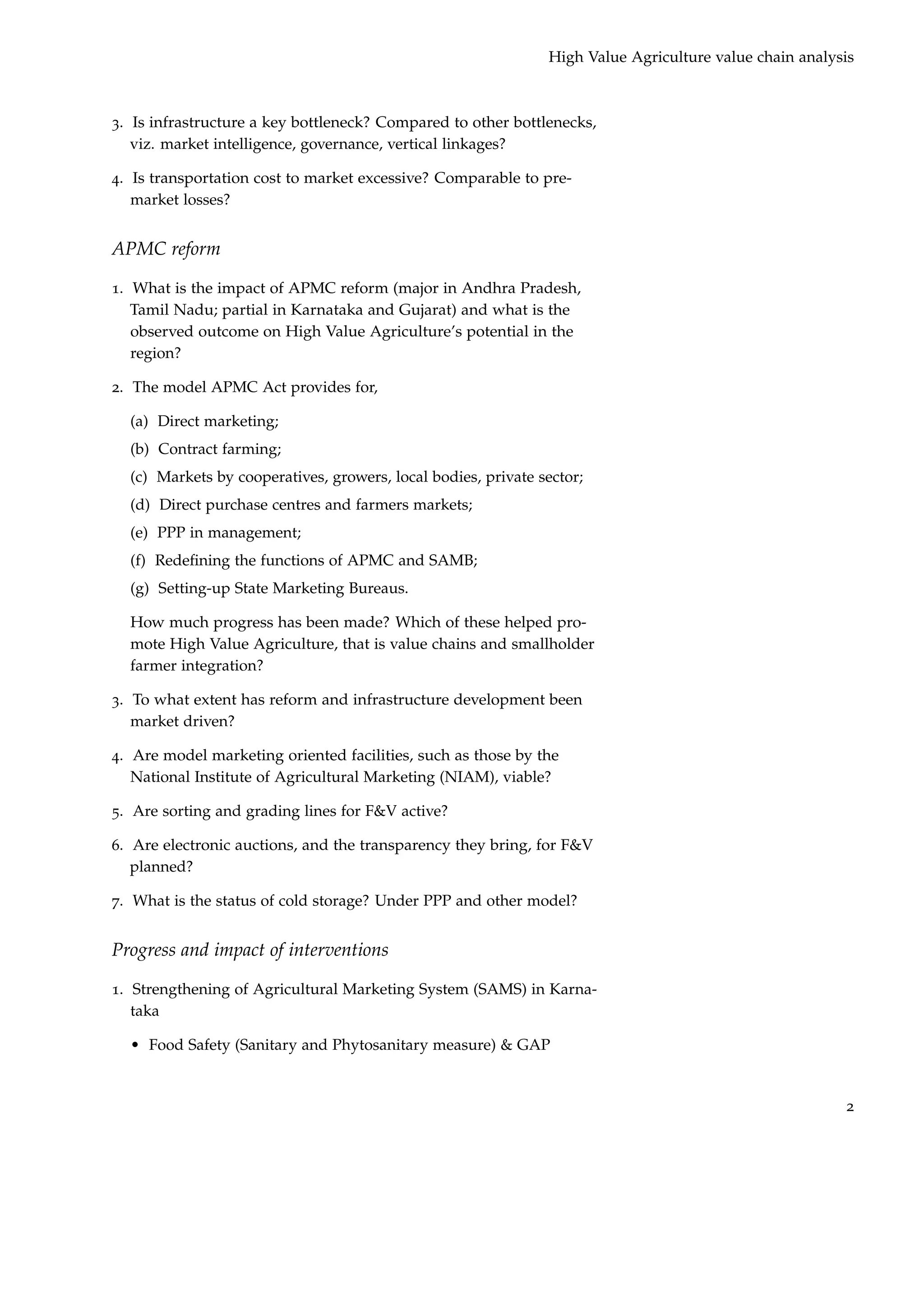 High Value Agriculture value chain analysis



3. Is infrastructure a key bottleneck? Compared to other bottlenecks,
   viz. market intelligence, governance, vertical linkages?

4. Is transportation cost to market excessive? Comparable to pre-
   market losses?


APMC reform

1. What is the impact of APMC reform (major in Andhra Pradesh,
   Tamil Nadu; partial in Karnataka and Gujarat) and what is the
   observed outcome on High Value Agriculture’s potential in the
   region?

2. The model APMC Act provides for,

  (a) Direct marketing;
  (b) Contract farming;
  (c) Markets by cooperatives, growers, local bodies, private sector;
  (d) Direct purchase centres and farmers markets;
  (e) PPP in management;
  (f) Redeﬁning the functions of APMC and SAMB;
  (g) Setting-up State Marketing Bureaus.

  How much progress has been made? Which of these helped pro-
  mote High Value Agriculture, that is value chains and smallholder
  farmer integration?

3. To what extent has reform and infrastructure development been
   market driven?

4. Are model marketing oriented facilities, such as those by the
   National Institute of Agricultural Marketing (NIAM), viable?

5. Are sorting and grading lines for F&V active?

6. Are electronic auctions, and the transparency they bring, for F&V
   planned?

7. What is the status of cold storage? Under PPP and other model?


Progress and impact of interventions

1. Strengthening of Agricultural Marketing System (SAMS) in Karna-
   taka

  • Food Safety (Sanitary and Phytosanitary measure) & GAP


                                                                                                        2
 