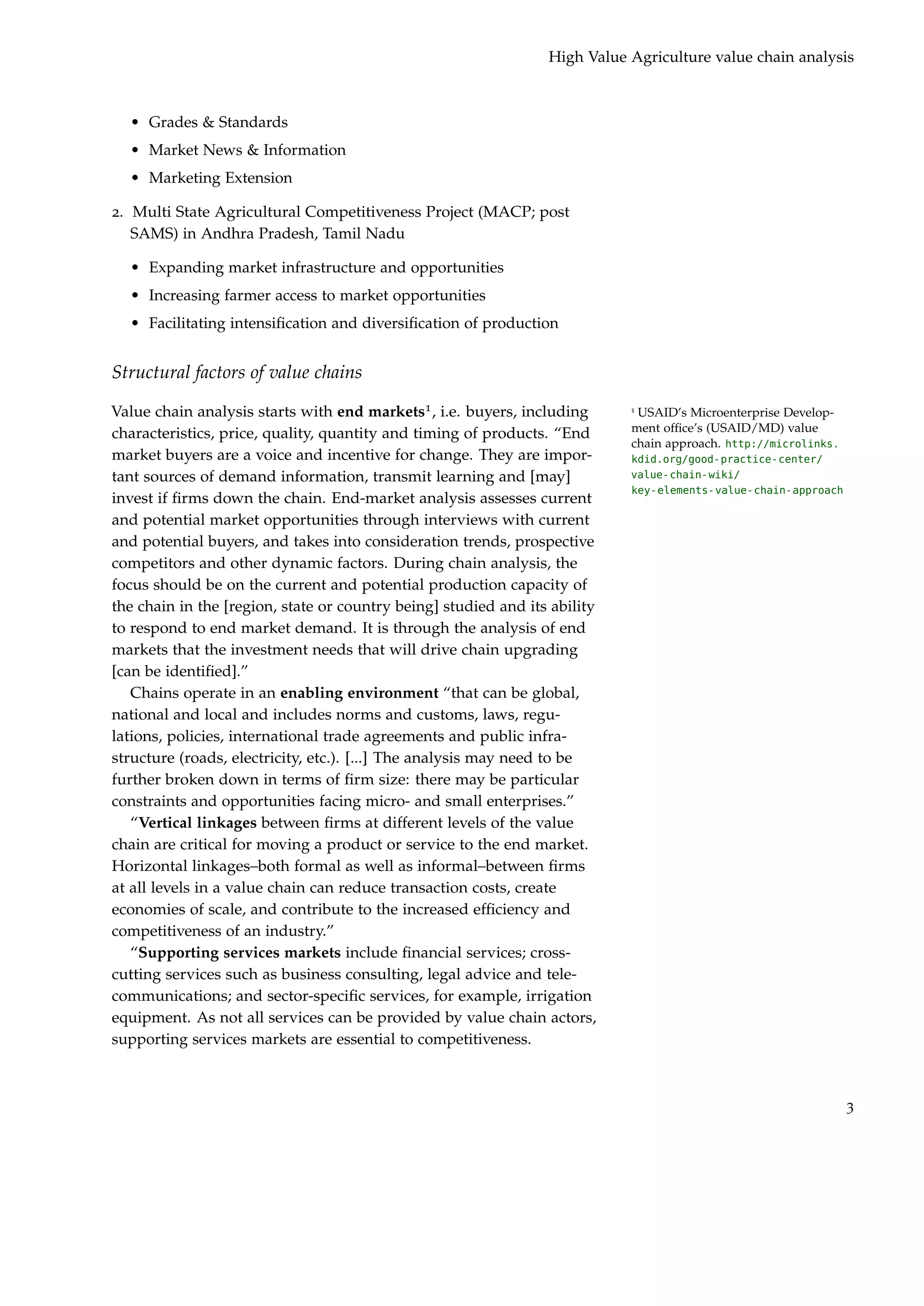 High Value Agriculture value chain analysis



  • Grades & Standards
  • Market News & Information
  • Marketing Extension

2. Multi State Agricultural Competitiveness Project (MACP; post
   SAMS) in Andhra Pradesh, Tamil Nadu

  • Expanding market infrastructure and opportunities
  • Increasing farmer access to market opportunities
  • Facilitating intensiﬁcation and diversiﬁcation of production


Structural factors of value chains

Value chain analysis starts with end markets1 , i.e. buyers, including      1
                                                                             USAID’s Microenterprise Develop-
characteristics, price, quality, quantity and timing of products. “End      ment ofﬁce’s (USAID/MD) value
                                                                            chain approach. http://microlinks.
market buyers are a voice and incentive for change. They are impor-         kdid.org/good-practice-center/
tant sources of demand information, transmit learning and [may]             value-chain-wiki/
                                                                            key-elements-value-chain-approach
invest if ﬁrms down the chain. End-market analysis assesses current
and potential market opportunities through interviews with current
and potential buyers, and takes into consideration trends, prospective
competitors and other dynamic factors. During chain analysis, the
focus should be on the current and potential production capacity of
the chain in the [region, state or country being] studied and its ability
to respond to end market demand. It is through the analysis of end
markets that the investment needs that will drive chain upgrading
[can be identiﬁed].”
   Chains operate in an enabling environment “that can be global,
national and local and includes norms and customs, laws, regu-
lations, policies, international trade agreements and public infra-
structure (roads, electricity, etc.). [...] The analysis may need to be
further broken down in terms of ﬁrm size: there may be particular
constraints and opportunities facing micro- and small enterprises.”
   “Vertical linkages between ﬁrms at different levels of the value
chain are critical for moving a product or service to the end market.
Horizontal linkages–both formal as well as informal–between ﬁrms
at all levels in a value chain can reduce transaction costs, create
economies of scale, and contribute to the increased efﬁciency and
competitiveness of an industry.”
   “Supporting services markets include ﬁnancial services; cross-
cutting services such as business consulting, legal advice and tele-
communications; and sector-speciﬁc services, for example, irrigation
equipment. As not all services can be provided by value chain actors,
supporting services markets are essential to competitiveness.



                                                                                                                 3
 