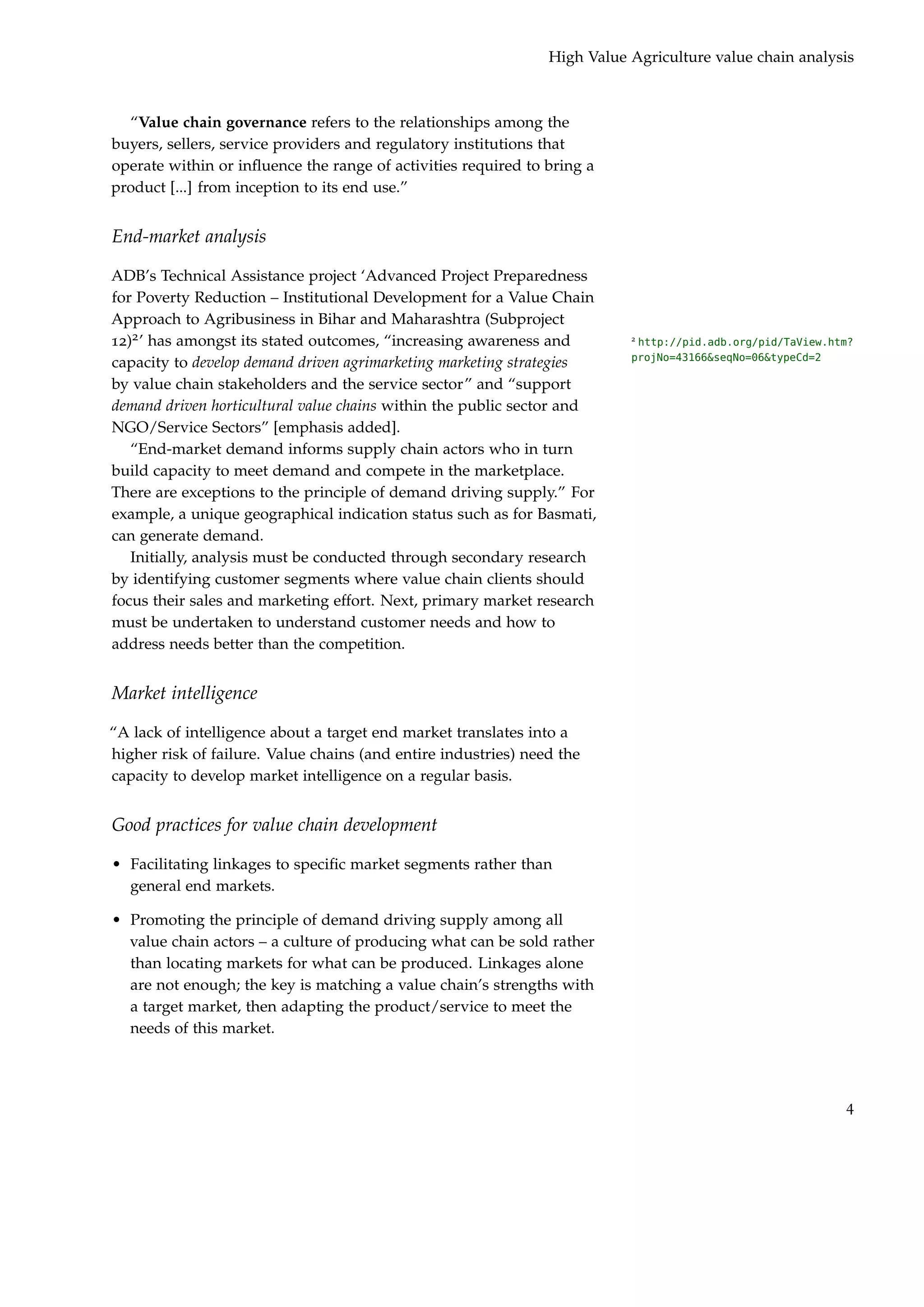 High Value Agriculture value chain analysis



  “Value chain governance refers to the relationships among the
buyers, sellers, service providers and regulatory institutions that
operate within or inﬂuence the range of activities required to bring a
product [...] from inception to its end use.”


End-market analysis

ADB’s Technical Assistance project ‘Advanced Project Preparedness
for Poverty Reduction – Institutional Development for a Value Chain
Approach to Agribusiness in Bihar and Maharashtra (Subproject
12)2 ’ has amongst its stated outcomes, “increasing awareness and          2
                                                                            http://pid.adb.org/pid/TaView.htm?
                                                                           projNo=43166&seqNo=06&typeCd=2
capacity to develop demand driven agrimarketing marketing strategies
by value chain stakeholders and the service sector” and “support
demand driven horticultural value chains within the public sector and
NGO/Service Sectors” [emphasis added].
   “End-market demand informs supply chain actors who in turn
build capacity to meet demand and compete in the marketplace.
There are exceptions to the principle of demand driving supply.” For
example, a unique geographical indication status such as for Basmati,
can generate demand.
   Initially, analysis must be conducted through secondary research
by identifying customer segments where value chain clients should
focus their sales and marketing effort. Next, primary market research
must be undertaken to understand customer needs and how to
address needs better than the competition.


Market intelligence

“A lack of intelligence about a target end market translates into a
higher risk of failure. Value chains (and entire industries) need the
capacity to develop market intelligence on a regular basis.


Good practices for value chain development

• Facilitating linkages to speciﬁc market segments rather than
  general end markets.

• Promoting the principle of demand driving supply among all
  value chain actors – a culture of producing what can be sold rather
  than locating markets for what can be produced. Linkages alone
  are not enough; the key is matching a value chain’s strengths with
  a target market, then adapting the product/service to meet the
  needs of this market.




                                                                                                            4
 