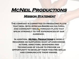 McNeil Productions   Mission Statement The company is committed to producing plays that deal with African-American cultural and community issues through plays that speak strongly to the experiences of our audience.   In addition,  McNeil Productions  is widely regarded as nurturing many up-and-coming actors, directors, designers and technicians of color to provide an opportunity to develop their theatre skills and communicate their visions. 