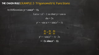 b) Differentiate 𝑦 = cos(𝑥2 − 1).
Let 𝑢 = 𝑥2 − 1 𝑠𝑜 𝑡ℎ𝑎𝑡 𝑦 = cos 𝑢
𝑑𝑢 = 2x
𝑦′ = −sin 𝑢 = − sin(𝑥 2 − 1)
𝒅𝒚
𝒅𝒙
=
𝒅𝒚
𝒅𝒖
.
𝒅𝒖
𝒅𝒙
𝑦′ = −sin(𝑥 2 − 1) ∙ 2x
= −2x 𝐬𝐢𝐧(𝒙2 − 𝟏)
E X A M P L E 2 : Tr igon o m etr i c Fu n ct i on s
 