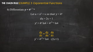 b) Differentiate 𝑦 = 4x 2 +x
Let 𝑢 = 𝑥2 + x 𝑠𝑜 𝑡ℎ𝑎𝑡 𝑦 = 4𝑢
𝑑𝑢 = 2x + 1
𝑦′ = 4u ln4 = 4x2+x ln4
𝒅𝒚
𝒅𝒙
=
𝒅𝒚
𝒅𝒖
.
𝒅𝒖
𝒅𝒙
𝑦′ = 4x2+x ln4 ∙ (2x+1)
E X A M P L E 3 : E x p on ent i al Fu n ct i on s
 