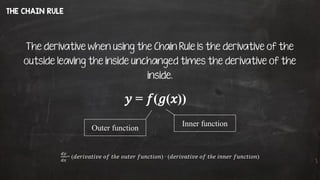 THE CHAIN RULE
The derivative when using the Chain Rule is the derivative of the
outside leaving the inside unchanged times the derivative of the
inside.
𝑦 = 𝑓(𝑔(𝑥))
Inner function
Outer function
𝑑𝑦
𝑑𝑥
= (𝑑𝑒𝑟𝑖𝑣𝑎𝑡𝑖𝑣𝑒 𝑜𝑓 𝑡ℎ𝑒 𝑜𝑢𝑡𝑒𝑟 𝑓𝑢𝑛𝑐𝑡𝑖𝑜𝑛) ∙ (𝑑𝑒𝑟𝑖𝑣𝑎𝑡𝑖𝑣𝑒 𝑜𝑓 𝑡ℎ𝑒 𝑖𝑛𝑛𝑒𝑟 𝑓𝑢𝑛𝑐𝑡𝑖𝑜𝑛)
 