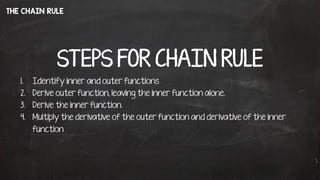 THE CHAIN RULE
STEPS FOR CHAIN RULE
1. Identify inner and outer functions
2. Derive outer function, leaving the inner function alone.
3. Derive the inner function.
4. Multiply the derivative of the outer function and derivative of the inner
function
 