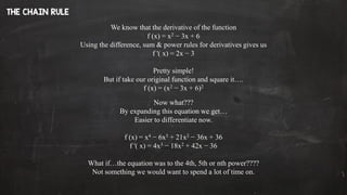 We know that the derivative of the function
f (x) = x2 − 3x + 6
Using the difference, sum & power rules for derivatives gives us
f '( x) = 2x − 3
Pretty simple!
But if take our original function and square it….
f (x) = (x2 − 3x + 6)2
Now what???
By expanding this equation we get…
Easier to differentiate now.
f (x) = x4 − 6x3 + 21x2 − 36x + 36
f '( x) = 4x3 − 18x2 + 42x − 36
What if…the equation was to the 4th, 5th or nth power????
Not something we would want to spend a lot of time on.
 