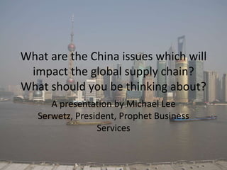 What are the China issues which will
impact the global supply chain?
What should you be thinking about?
A presentation by Michael Lee
Serwetz, President, Prophet Business
Services
 