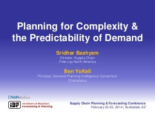 Planning for Complexity &
the Predictability of Demand
Sridhar Bashyam
Director, Supply Chain
Frito-Lay North America

Ben YoKell
Principal, Demand Planning Intelligence Consortium
Chainalytics

Supply Chain Planning & Forecasting Conference
February 23-25, 2014 | Scottsdale, AZ
1

 