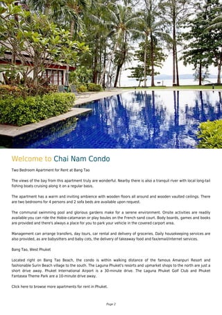 Welcome to Chai Nam Condo
Two Bedroom Apartment for Rent at Bang Tao
The views of the bay from this apartment truly are wonderful. Nearby there is also a tranquil river with local long-tail
fishing boats cruising along it on a regular basis.
The apartment has a warm and inviting ambience with wooden floors all around and wooden vaulted ceilings. There
are two bedrooms for 4 persons and 2 sofa beds are available upon request.
The communal swimming pool and glorious gardens make for a serene environment. Onsite activities are readily
available:you can ride the Hobie-catamaran or play boules on the French sand court. Body boards, games and books
are provided and there's always a place for you to park your vehicle in the covered carport area.
Management can arrange transfers, day tours, car rental and delivery of groceries. Daily housekeeping services are
also provided, as are babysitters and baby cots, the delivery of takeaway food and fax/email/internet services.
Bang Tao, West Phuket
Located right on Bang Tao Beach, the condo is within walking distance of the famous Amanpuri Resort and
fashionable Surin Beach village to the south. The Laguna Phuket's resorts and upmarket shops to the north are just a
short drive away. Phuket International Airport is a 30-minute drive. The Laguna Phuket Golf Club and Phuket
Fantasea Theme Park are a 10-minute drive away.
Click here to browse more apartments for rent in Phuket.
Page 2
 