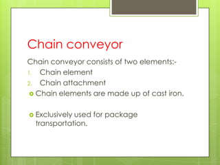 Chain conveyor
Chain conveyor consists of two elements:-
1. Chain element
2. Chain attachment
 Chain elements are made up of cast iron.
 Exclusively used for package
transportation.
 