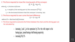 2. The force required to move the moving parts of the conveyor.
𝑓2 = 𝑓𝑔 ∗ 𝑞 𝑠∗ 𝑙 𝑠
𝑤ℎ𝑒𝑟𝑒𝑓𝑔 = 𝑓𝑟𝑖𝑐𝑡𝑖𝑜𝑛 𝑐𝑜𝑓𝑓𝑖𝑐𝑒𝑛𝑡
𝑞 𝑠 = 𝑤𝑒𝑖𝑔ℎ𝑡 𝑜𝑓 𝑡ℎ𝑒 𝑚𝑜𝑣𝑖𝑛𝑔 𝑝𝑎𝑟𝑡 𝑜𝑓 𝑡ℎ𝑒 𝑐𝑜𝑛𝑣𝑒𝑦𝑜𝑟𝑠 𝐾𝑔
𝑚
𝑙 𝑠 = 𝑡ℎ𝑒 ℎ𝑜𝑟𝑖𝑧𝑜𝑛𝑡𝑎𝑙 𝑑𝑖𝑠𝑡𝑎𝑛𝑐𝑒 𝑡ℎ𝑎𝑡 𝑡ℎ𝑒 𝑐𝑜𝑛𝑣𝑒𝑦𝑜𝑟 𝑖𝑠 𝑚𝑜𝑣𝑖𝑛𝑔 (𝑚)
3. The force required to over come the level difference.
𝑓3 = ± ∗ 𝑞 𝑚∗ 𝐻
𝑤ℎ𝑒𝑟𝑒 𝐻 = 𝑡ℎ𝑒 𝑙𝑒𝑣𝑒𝑙 𝑑𝑖𝑓𝑓𝑒𝑟𝑒𝑛𝑐𝑒
4. The force required to overcome the friction between the chain and the driving gear can
be calculated by:
15
 