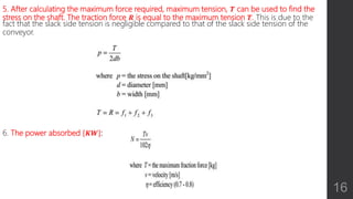 5. After calculating the maximum force required, maximum tension, 𝑻 can be used to find the
stress on the shaft. The traction force 𝑹 is equal to the maximum tension 𝑻. This is due to the
fact that the slack side tension is negligible compared to that of the slack side tension of the
conveyor.
6. The power absorbed 𝑲𝑾 :
16
 