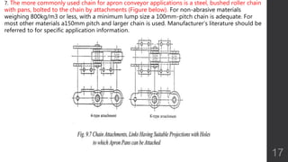 7. The more commonly used chain for apron conveyor applications is a steel, bushed roller chain
with pans, bolted to the chain by attachments (Figure below). For non-abrasive materials
weighing 800kg/m3 or less, with a minimum lump size a 100mm-pitch chain is adequate. For
most other materials a150mm pitch and larger chain is used. Manufacturer’s literature should be
referred to for specific application information.
17
 