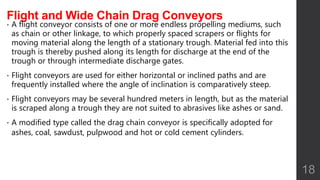 Flight and Wide Chain Drag Conveyors
• A flight conveyor consists of one or more endless propelling mediums, such
as chain or other linkage, to which properly spaced scrapers or flights for
moving material along the length of a stationary trough. Material fed into this
trough is thereby pushed along its length for discharge at the end of the
trough or through intermediate discharge gates.
• Flight conveyors are used for either horizontal or inclined paths and are
frequently installed where the angle of inclination is comparatively steep.
• Flight conveyors may be several hundred meters in length, but as the material
is scraped along a trough they are not suited to abrasives like ashes or sand.
• A modified type called the drag chain conveyor is specifically adopted for
ashes, coal, sawdust, pulpwood and hot or cold cement cylinders.
18
 