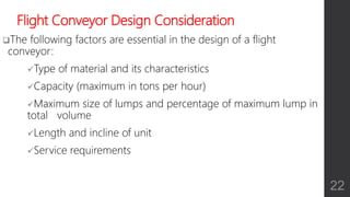 Flight Conveyor Design Consideration
The following factors are essential in the design of a flight
conveyor:
Type of material and its characteristics
Capacity (maximum in tons per hour)
Maximum size of lumps and percentage of maximum lump in
total volume
Length and incline of unit
Service requirements
22
 