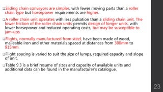Sliding chain conveyors are simpler, with fewer moving parts than a roller
chain type but horsepower requirements are higher.
A roller chain unit operates with less pulsation than a sliding chain unit. The
lower friction of the roller chain units permits design of longer units, with
lower horsepower and reduced operating costs, but may be susceptible to
jam-ups.
Flights, normally manufactured from steel, have been made of wood,
malleable iron and other materials spaced at distances from 300mm to
915mm.
Flight spacing is varied to suit the size of lumps, required capacity and slope
of unit.
Table 9.3 is a brief resume of sizes and capacity of available units and
additional data can be found in the manufacturer’s catalogue.
23
 