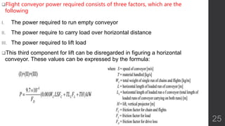 Flight conveyor power required consists of three factors, which are the
following
I. The power required to run empty conveyor
II. The power require to carry load over horizontal distance
III. The power required to lift load
This third component for lift can be disregarded in figuring a horizontal
conveyor. These values can be expressed by the formula:
25
 