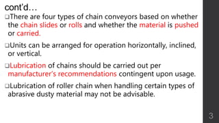 cont’d…
There are four types of chain conveyors based on whether
the chain slides or rolls and whether the material is pushed
or carried.
Units can be arranged for operation horizontally, inclined,
or vertical.
Lubrication of chains should be carried out per
manufacturer’s recommendations contingent upon usage.
Lubrication of roller chain when handling certain types of
abrasive dusty material may not be advisable.
3
 