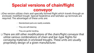 Special versions of chain/flight
conveyor
One version utilizes chain and specially formed flight which travels through an
enclosed, modified trough. Special head/drive and tail/take-up terminals are
required. The advantages of these units are:
 Standardized parts are readily available.
 They are self-cleaning
 They are gentle handling.
 There are still other modifications of the chain/flight conveyor that
utilize various combinations of chain and bar-type flights for
conveying materials in enclosed troughs. These units are usually
proprietary design of a given manufacturer.
 