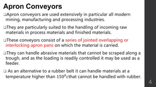 Apron Conveyors
Apron conveyors are used extensively in particular all modern
mining, manufacturing and processing industries.
They are particularly suited to the handling of incoming raw
materials in process materials and finished materials.
These conveyors consist of a series of jointed overlapping or
interlocking apron pans on which the material is carried.
They can handle abrasive materials that cannot be scraped along a
trough, and as the loading is readily controlled it may be used as a
feeder.
 As an alternative to a rubber belt it can handle materials at a
temperature higher than 1500 𝑐that cannot be handled with rubber.
4
 