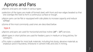 Aprons and Pans
Aprons and pans are made in various types
selection of the types are made of formed steel, with front and rear edges beaded so that
one overlaps the next to form a continuous surface or trough.
Apron pans can be flat or equipped with side plates to increase capacity and reduce
spillage.
Some of the most commonly used ones are described below
Style A
Aprons and pans are used for horizontal and low incline (200 − 250) services.
Both types in short pitches are used for feeders; pans in medium or long pitches, for
conveyors.
This style is suitable for most bulk materials, including hot dusty, abrasive materials as
shakeout sand in foundries, limestone in cement mills and ores in mining.
7
 