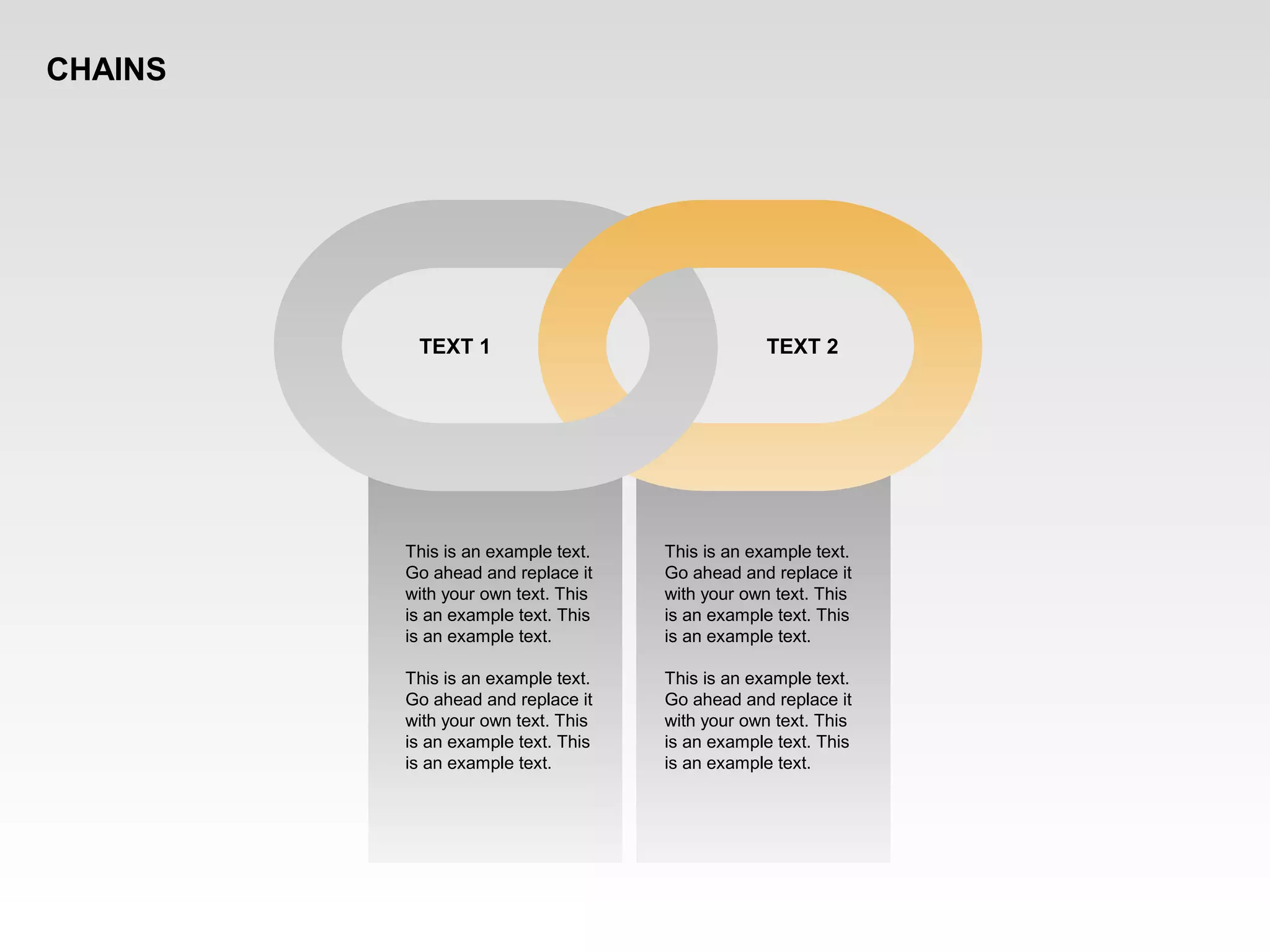 This is an example text.
Go ahead and replace it
with your own text. This
is an example text. This
is an example text.
This is an example text.
Go ahead and replace it
with your own text. This
is an example text. This
is an example text.
TEXT 1 TEXT 2
This is an example text.
Go ahead and replace it
with your own text. This
is an example text. This
is an example text.
This is an example text.
Go ahead and replace it
with your own text. This
is an example text. This
is an example text.
CHAINS
 