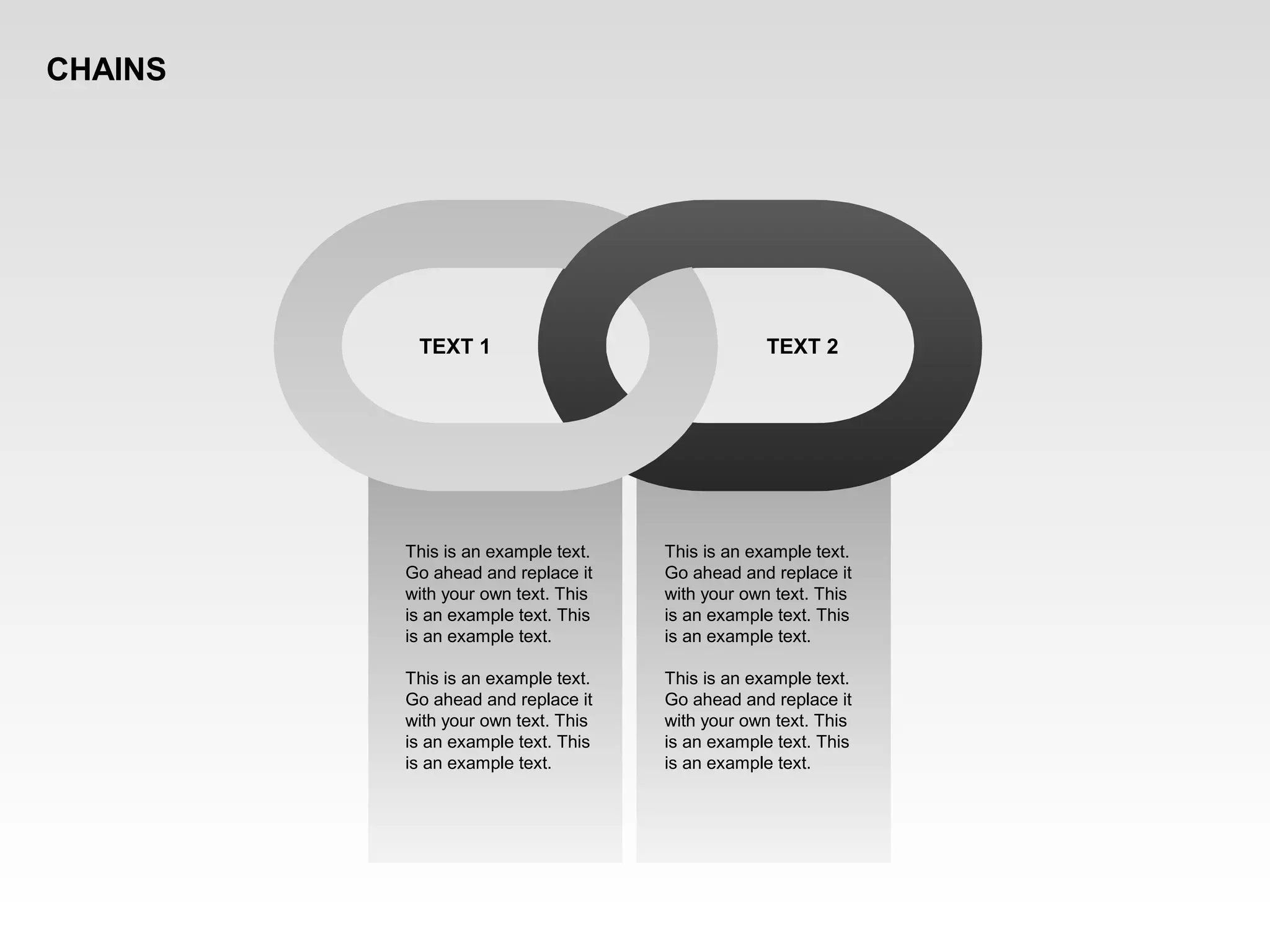 This is an example text.
Go ahead and replace it
with your own text. This
is an example text. This
is an example text.
This is an example text.
Go ahead and replace it
with your own text. This
is an example text. This
is an example text.
TEXT 1 TEXT 2
This is an example text.
Go ahead and replace it
with your own text. This
is an example text. This
is an example text.
This is an example text.
Go ahead and replace it
with your own text. This
is an example text. This
is an example text.
CHAINS
 
