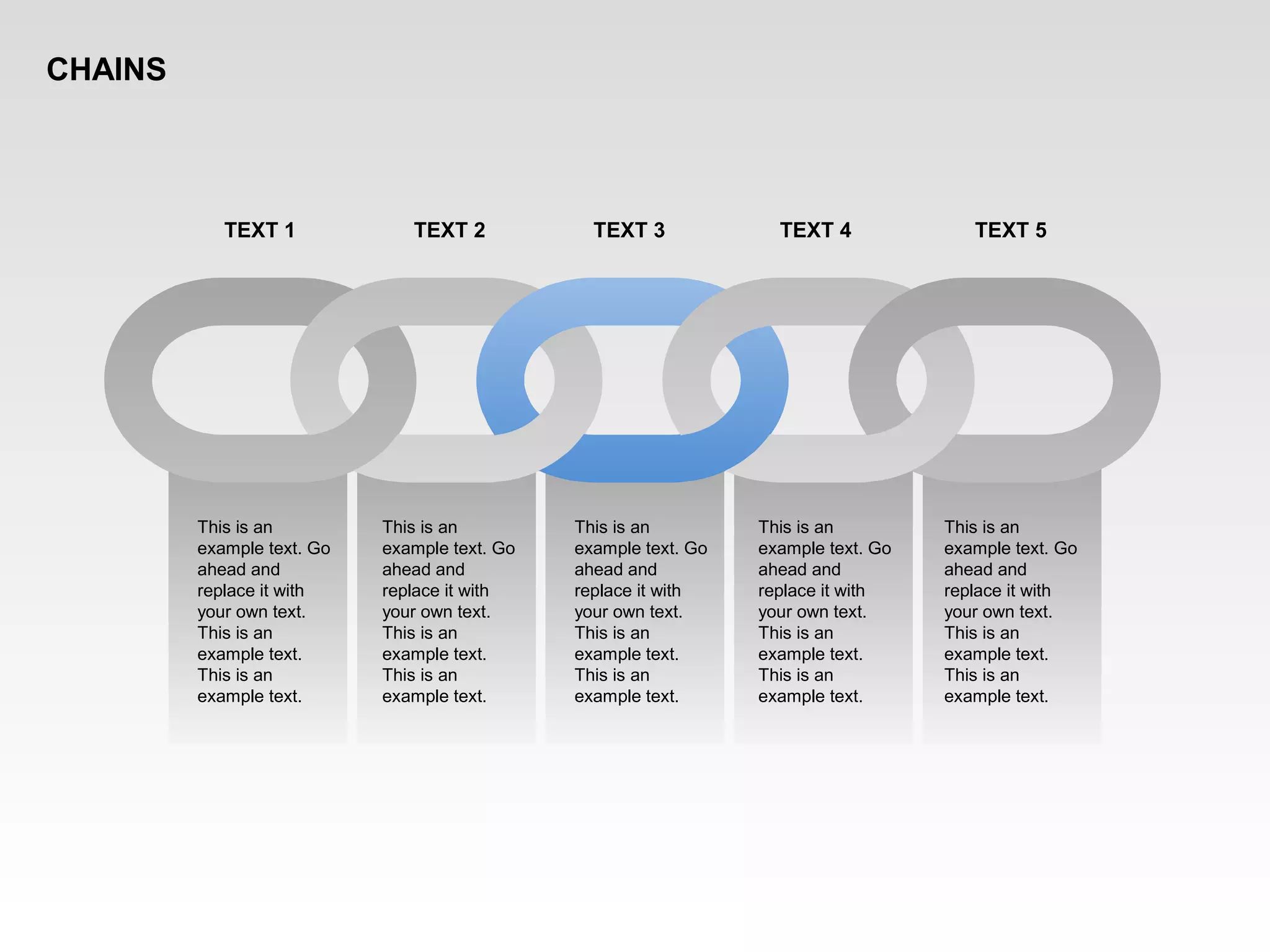 This is an
example text. Go
ahead and
replace it with
your own text.
This is an
example text.
This is an
example text.
This is an
example text. Go
ahead and
replace it with
your own text.
This is an
example text.
This is an
example text.
This is an
example text. Go
ahead and
replace it with
your own text.
This is an
example text.
This is an
example text.
This is an
example text. Go
ahead and
replace it with
your own text.
This is an
example text.
This is an
example text.
This is an
example text. Go
ahead and
replace it with
your own text.
This is an
example text.
This is an
example text.
TEXT 1 TEXT 2 TEXT 3 TEXT 4 TEXT 5
CHAINS
 