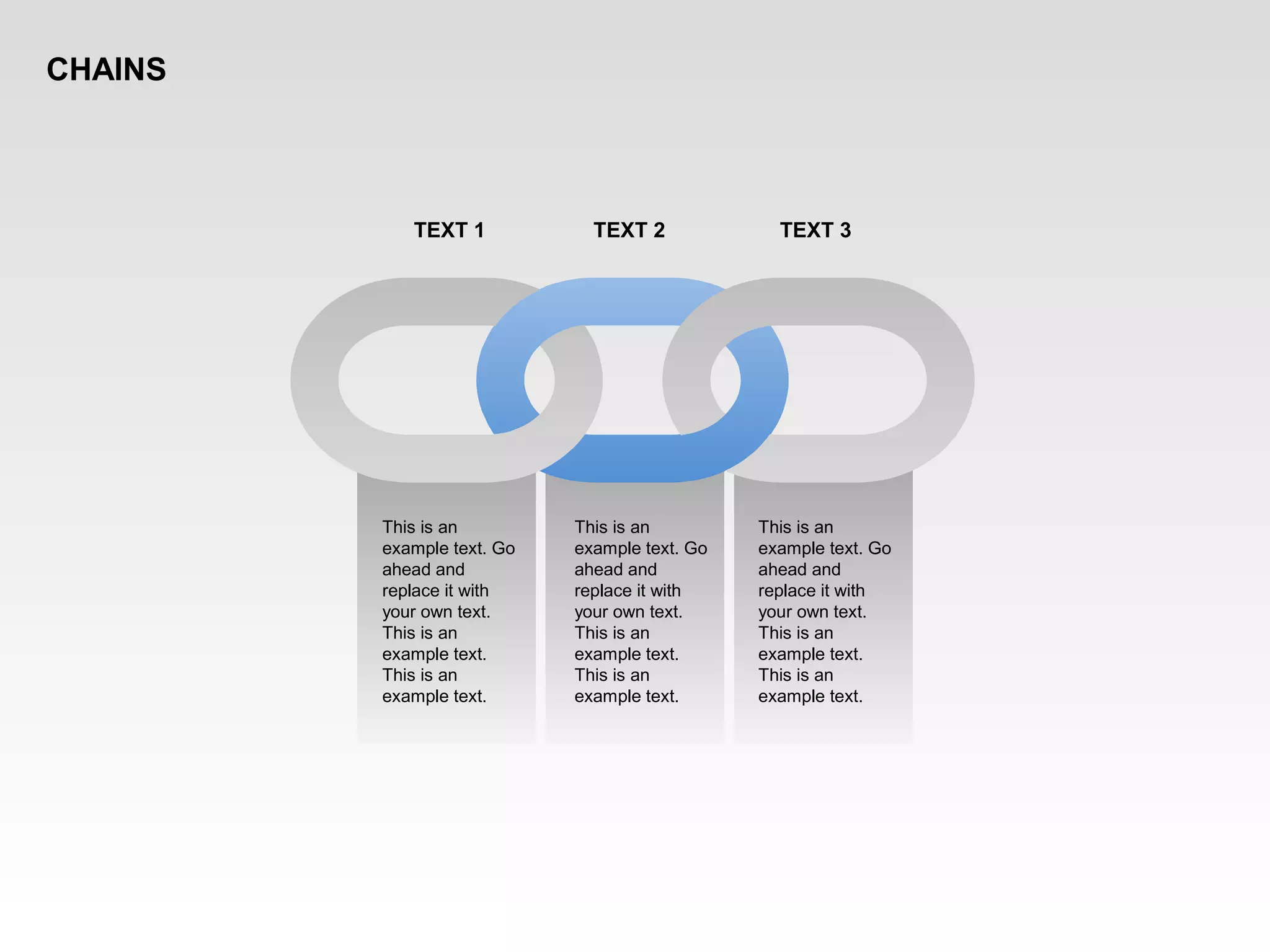 This is an
example text. Go
ahead and
replace it with
your own text.
This is an
example text.
This is an
example text.
This is an
example text. Go
ahead and
replace it with
your own text.
This is an
example text.
This is an
example text.
This is an
example text. Go
ahead and
replace it with
your own text.
This is an
example text.
This is an
example text.
TEXT 1 TEXT 2 TEXT 3
CHAINS
 