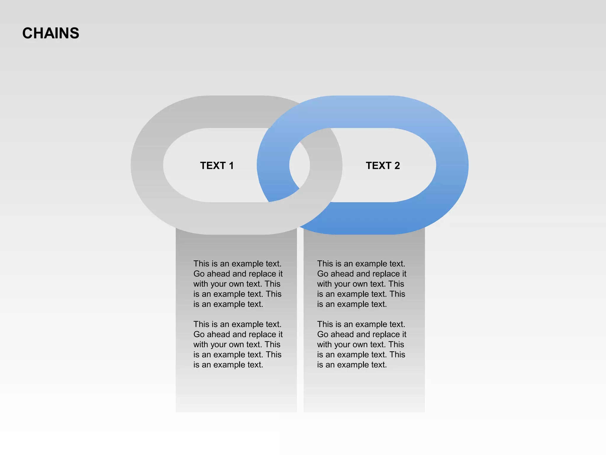 This is an example text.
Go ahead and replace it
with your own text. This
is an example text. This
is an example text.
This is an example text.
Go ahead and replace it
with your own text. This
is an example text. This
is an example text.
TEXT 1 TEXT 2
This is an example text.
Go ahead and replace it
with your own text. This
is an example text. This
is an example text.
This is an example text.
Go ahead and replace it
with your own text. This
is an example text. This
is an example text.
CHAINS
 