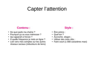 Capter l’attention
●
De quoi parle ma chaîne ?
●
Pourquoi ça va vous intéresser ?
●
Qui apparaît à l’écran ?
●
À quelle fréquence je mets en ligne ?
●
Lien vers mes comptes sur les autres
réseaux sociaux (réducteurs de liens)
Contenu : Style :
●
Être précis ;
●
Quel ton ?
●
Accroche, slogan ;
●
Utiliser des mots clés ;
●
Faire court (1 000 caractères maxi)
 