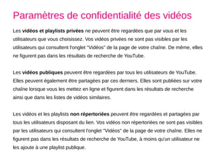 Les vidéos et playlists privées ne peuvent être regardées que par vous et les
utilisateurs que vous choisissez. Vos vidéos privées ne sont pas visibles par les
utilisateurs qui consultent l'onglet "Vidéos" de la page de votre chaîne. De même, elles
ne figurent pas dans les résultats de recherche de YouTube.
Les vidéos publiques peuvent être regardées par tous les utilisateurs de YouTube.
Elles peuvent également être partagées par ces derniers. Elles sont publiées sur votre
chaîne lorsque vous les mettez en ligne et figurent dans les résultats de recherche
ainsi que dans les listes de vidéos similaires.
Les vidéos et les playlists non répertoriées peuvent être regardées et partagées par
tous les utilisateurs disposant du lien. Vos vidéos non répertoriées ne sont pas visibles
par les utilisateurs qui consultent l'onglet "Vidéos" de la page de votre chaîne. Elles ne
figurent pas dans les résultats de recherche de YouTube, à moins qu'un utilisateur ne
les ajoute à une playlist publique.
Paramètres de confidentialité des vidéos
 