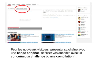 Pour les nouveaux visiteurs, présenter sa chaîne avec
une bande annonce, fidéliser vos abonnés avec un
concours, un challenge ou une compilation…
 