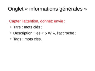 Onglet « informations générales »
Capter l’attention, donnez envie :
●
Titre : mots clés ;
●
Description : les « 5 W », l’accroche ;
●
Tags : mots clés.
 