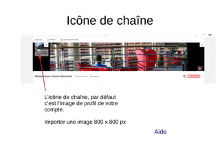 Icône de chaîne
L’icône de chaîne, par défaut
c’est l’image de profil de votre
compte.
Importer une image 800 x 800 px
Aide
 
