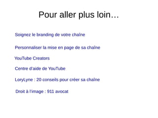 Pour aller plus loin…
Soignez le branding de votre chaîne
Personnaliser la mise en page de sa chaîne
YouTube Creators
Centre d’aide de YouTube
LoryLyne : 20 conseils pour créer sa chaîne
Droit à l’image : 911 avocat
 