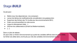 Stage BUILD
Ce job peut :
● Mettre à jour les dépendances (via composer).
● Lancer les tâches de modifications/de concaténation (via gulp/gruntJs).
● Supprimer des fichiers des TU (inutile pour les environnements DEV).
● Créer une archive/artifact du code source.
● Loguer le déroulement (date…).
● Informer les collaborateurs (Email/ bot Mattermost/slack).
● […]
Dans un jobs de release :
On peut créer un fichier d'environnement qui pushe les variables définies dans le projet Gitlab.
Ce fichier est utilisé dans une lib php qui crée des variables d'environnement serveur.
 