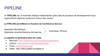 PIPELINE
Un PIPELINE est un ensemble d’étapes indépendantes (jobs) dans le processus de développement et qui
augmentent le degré de confiance à chacun des niveaux.
Le PIPELINE est différent en fonction de l’architecture Serveur
Application Monolithique
Application cloud/Architecture microservice
Le pipeline se généralise dans les outils
● Bitbucket : https://bitbucket.org/product/features/pipelines
● Jenkins : https://jenkins.io/projects/blueocean/
● Travis : https://travis-ci.org/
● Gitlab : https://about.gitlab.com/gitlab-ci/
Code Base 12Factor
 