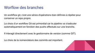 Worflow des branches
Un workflow git, c'est une séries d'opérations bien définies à répéter pour
conserver un repo propre.
Le choix d’un workflow Git est primordial car le pipeline va s’exécuter
automatiquement en fonction des pushs effectués sur une branche.
Il interagit directement avec le gestionnaire de version (comme GIT).
Le choix de la nomenclature des commits est important.
 